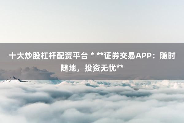 十大炒股杠杆配资平台 * **证券交易APP：随时随地，投资无忧**