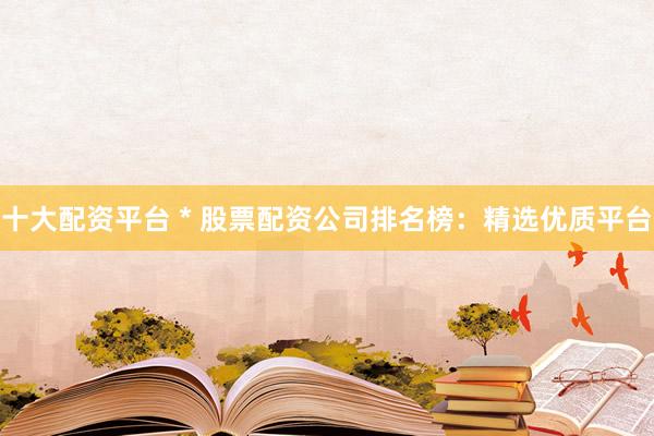 十大配资平台 * 股票配资公司排名榜：精选优质平台
