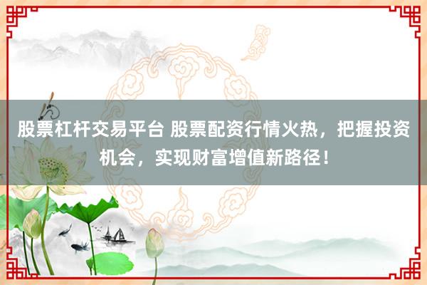 股票杠杆交易平台 股票配资行情火热，把握投资机会，实现财富增值新路径！