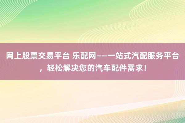 网上股票交易平台 乐配网——一站式汽配服务平台，轻松解决您的汽车配件需求！