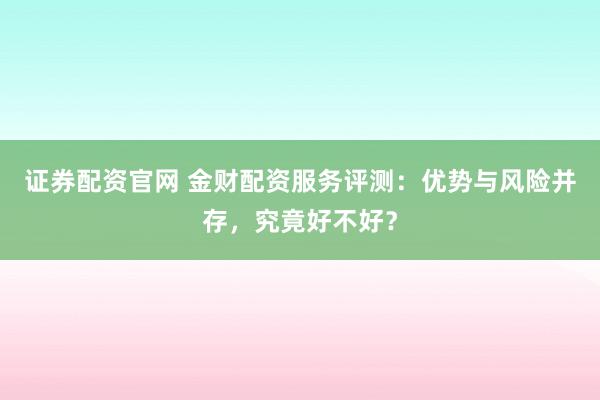 证券配资官网 金财配资服务评测：优势与风险并存，究竟好不好？