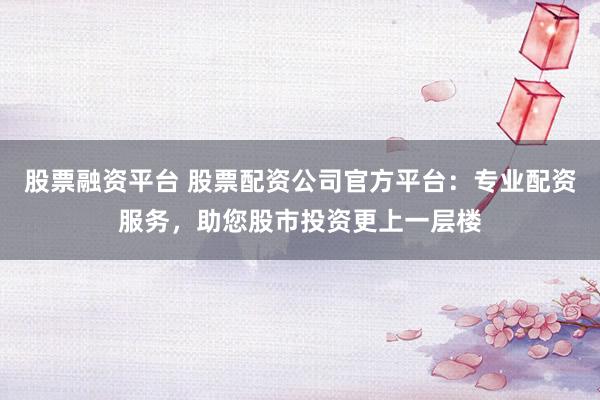 股票融资平台 股票配资公司官方平台：专业配资服务，助您股市投资更上一层楼