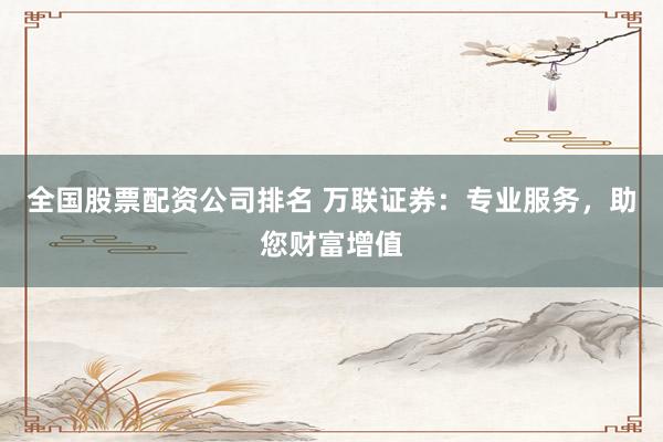 全国股票配资公司排名 万联证券：专业服务，助您财富增值