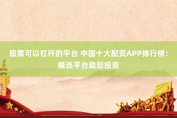 股票可以杠杆的平台 中国十大配资APP排行榜：精选平台助您投资
