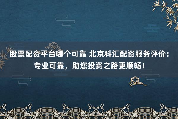 股票配资平台哪个可靠 北京科汇配资服务评价：专业可靠，助您投资之路更顺畅！