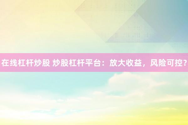 在线杠杆炒股 炒股杠杆平台：放大收益，风险可控？