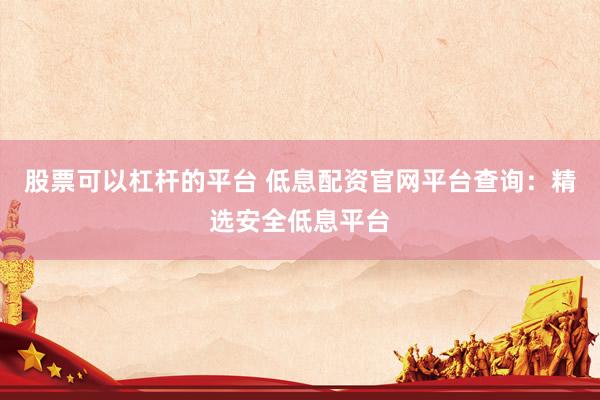 股票可以杠杆的平台 低息配资官网平台查询：精选安全低息平台