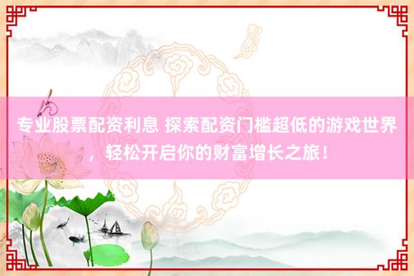 专业股票配资利息 探索配资门槛超低的游戏世界，轻松开启你的财富增长之旅！