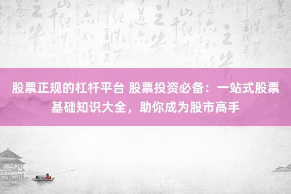 股票正规的杠杆平台 股票投资必备：一站式股票基础知识大全，助你成为股市高手