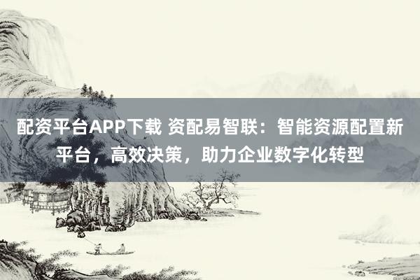 配资平台APP下载 资配易智联：智能资源配置新平台，高效决策，助力企业数字化转型