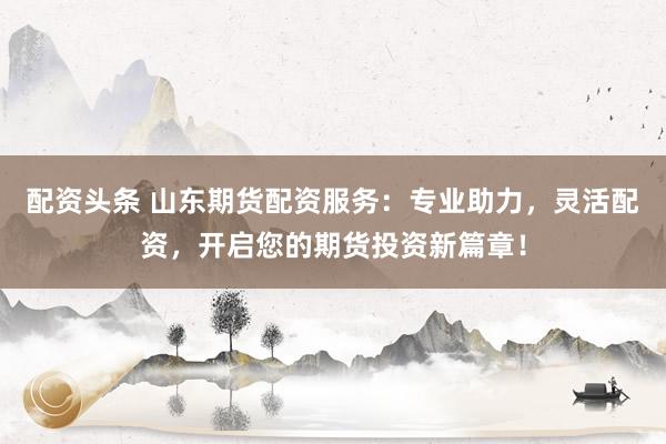 配资头条 山东期货配资服务：专业助力，灵活配资，开启您的期货投资新篇章！