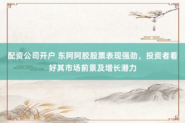 配资公司开户 东阿阿胶股票表现强劲，投资者看好其市场前景及增长潜力
