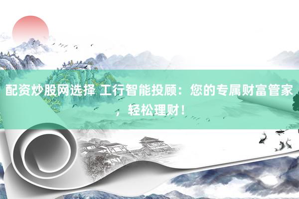 配资炒股网选择 工行智能投顾：您的专属财富管家，轻松理财！
