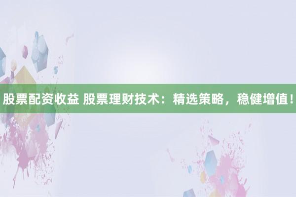 股票配资收益 股票理财技术：精选策略，稳健增值！
