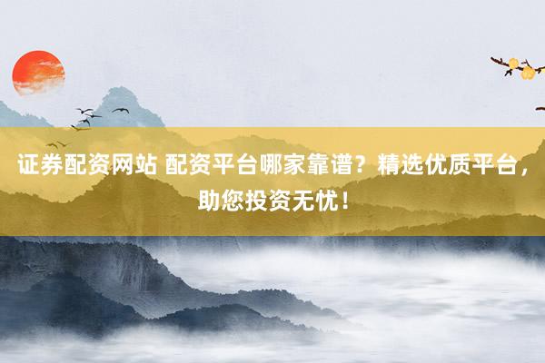 证券配资网站 配资平台哪家靠谱？精选优质平台，助您投资无忧！