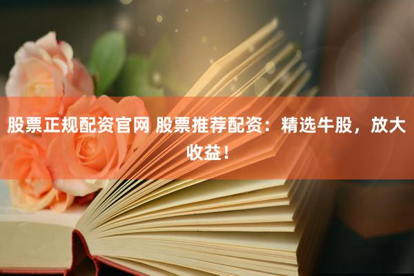 股票正规配资官网 股票推荐配资：精选牛股，放大收益！