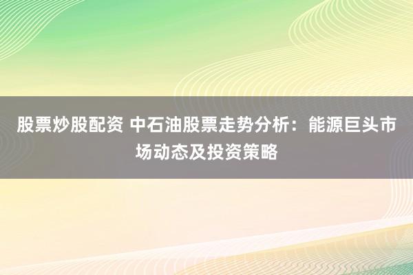 股票炒股配资 中石油股票走势分析：能源巨头市场动态及投资策略