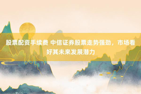股票配资手续费 中信证券股票走势强劲，市场看好其未来发展潜力