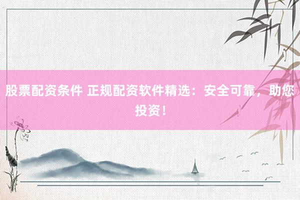 股票配资条件 正规配资软件精选：安全可靠，助您投资！