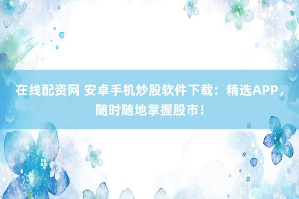 在线配资网 安卓手机炒股软件下载：精选APP，随时随地掌握股市！