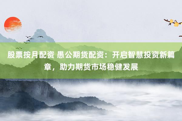 股票按月配资 愚公期货配资：开启智慧投资新篇章，助力期货市场稳健发展