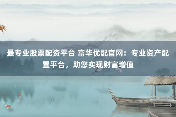 最专业股票配资平台 富华优配官网：专业资产配置平台，助您实现财富增值