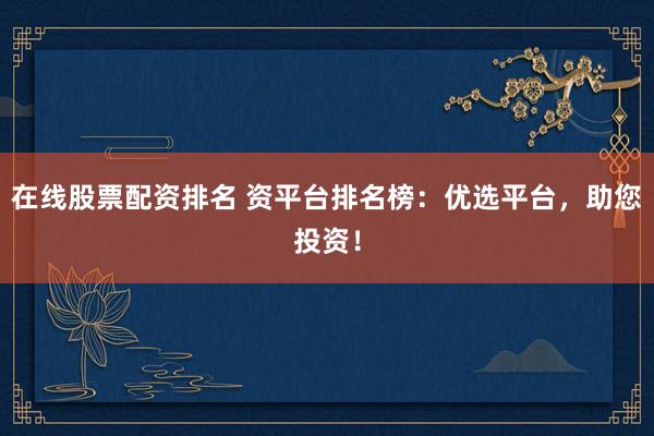 在线股票配资排名 资平台排名榜：优选平台，助您投资！