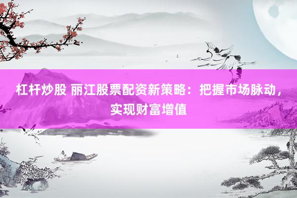 杠杆炒股 丽江股票配资新策略：把握市场脉动，实现财富增值