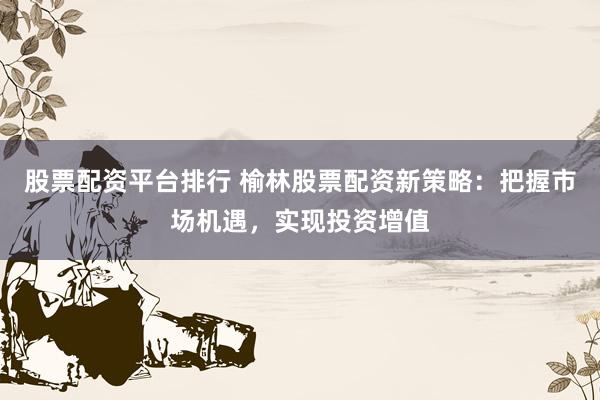 股票配资平台排行 榆林股票配资新策略：把握市场机遇，实现投资增值