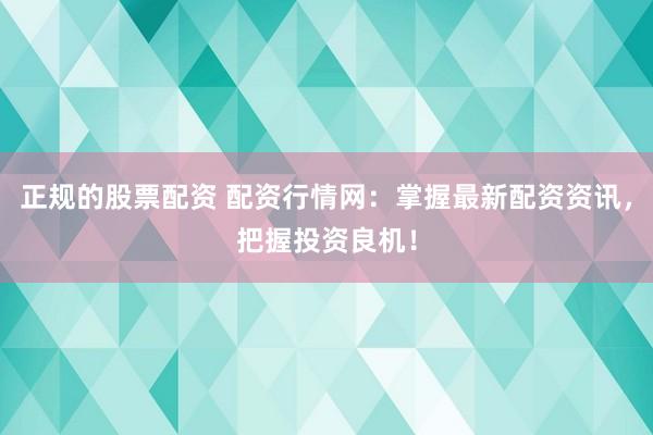 正规的股票配资 配资行情网：掌握最新配资资讯，把握投资良机！