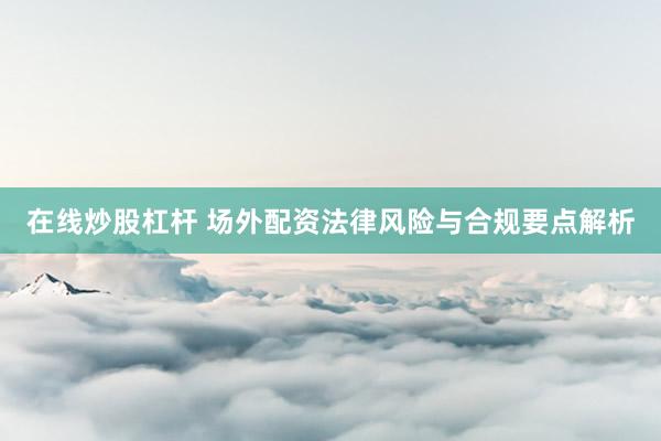 在线炒股杠杆 场外配资法律风险与合规要点解析