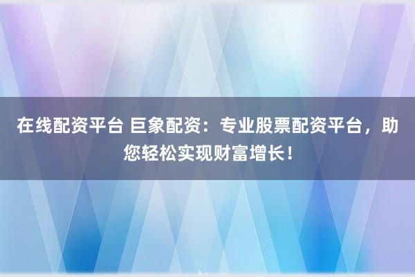 在线配资平台 巨象配资：专业股票配资平台，助您轻松实现财富增长！