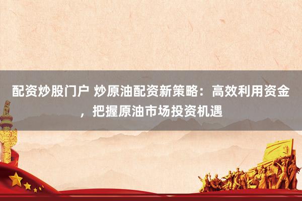 配资炒股门户 炒原油配资新策略：高效利用资金，把握原油市场投资机遇