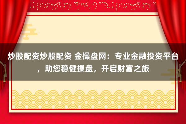 炒股配资炒股配资 金操盘网：专业金融投资平台，助您稳健操盘，开启财富之旅