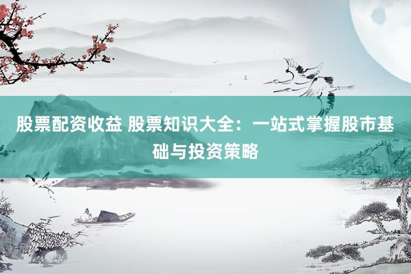 股票配资收益 股票知识大全：一站式掌握股市基础与投资策略