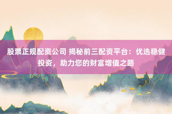 股票正规配资公司 揭秘前三配资平台：优选稳健投资，助力您的财富增值之路