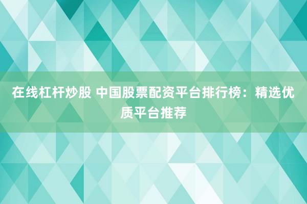 在线杠杆炒股 中国股票配资平台排行榜：精选优质平台推荐