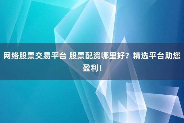 网络股票交易平台 股票配资哪里好？精选平台助您盈利！