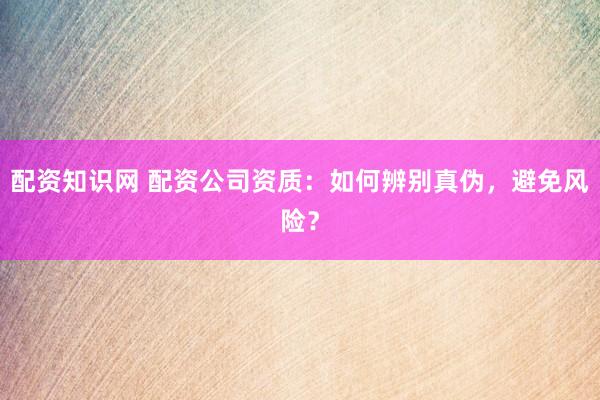 配资知识网 配资公司资质：如何辨别真伪，避免风险？