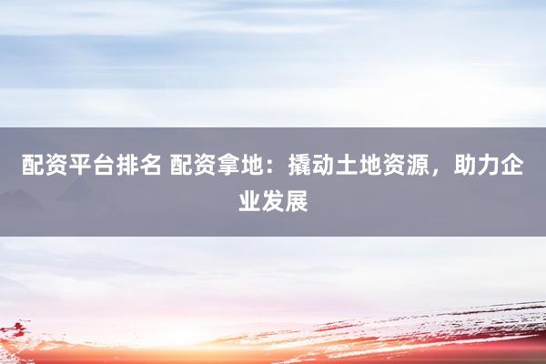配资平台排名 配资拿地：撬动土地资源，助力企业发展