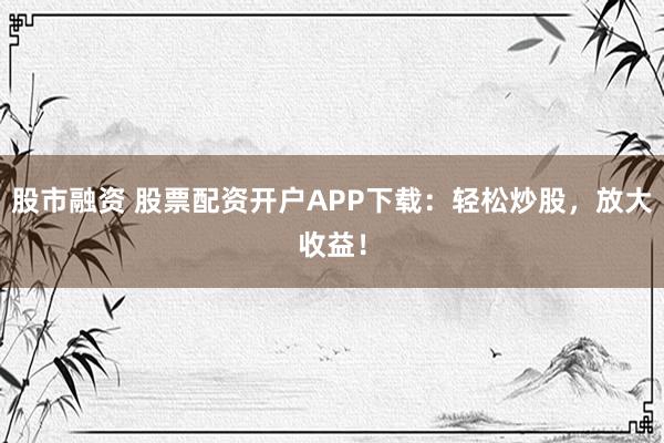 股市融资 股票配资开户APP下载：轻松炒股，放大收益！