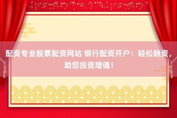 配资专业股票配资网站 银行配资开户：轻松融资，助您投资增值！