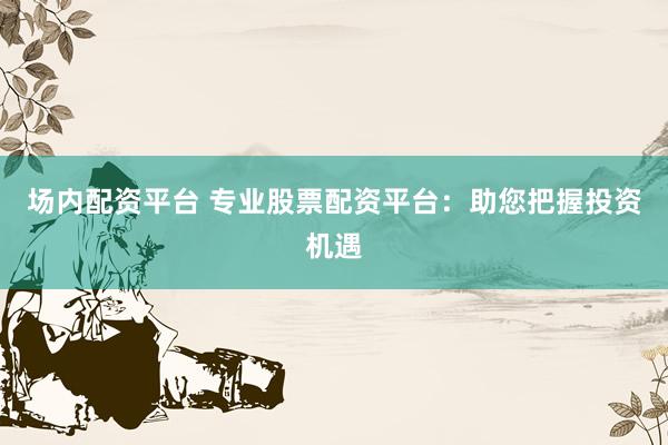 场内配资平台 专业股票配资平台：助您把握投资机遇