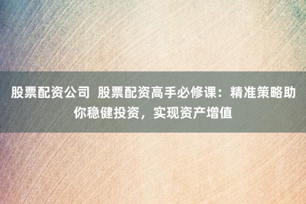 股票配资公司  股票配资高手必修课：精准策略助你稳健投资，实现资产增值
