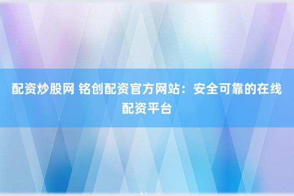 配资炒股网 铭创配资官方网站：安全可靠的在线配资平台