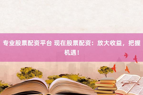 专业股票配资平台 现在股票配资：放大收益，把握机遇！