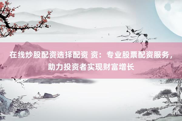 在线炒股配资选择配资 资：专业股票配资服务，助力投资者实现财富增长