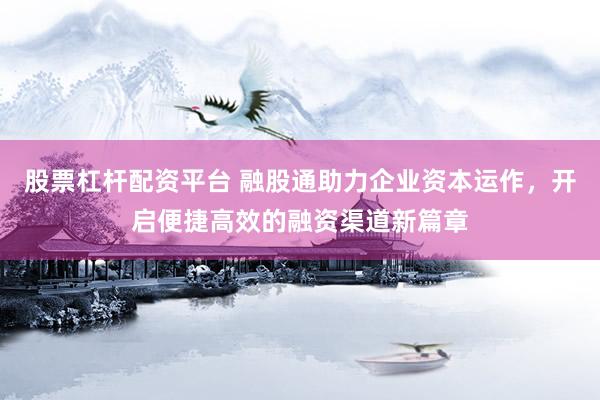 股票杠杆配资平台 融股通助力企业资本运作，开启便捷高效的融资渠道新篇章