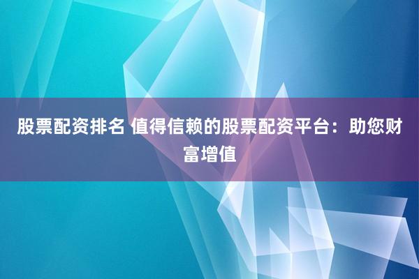股票配资排名 值得信赖的股票配资平台：助您财富增值