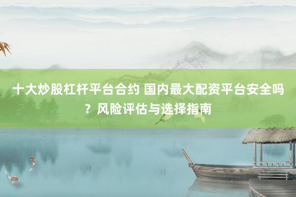 十大炒股杠杆平台合约 国内最大配资平台安全吗？风险评估与选择指南